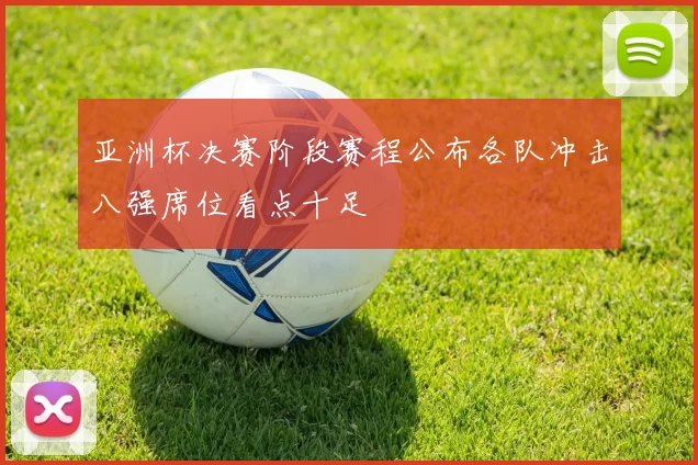 亚洲杯决赛阶段赛程公布各队冲击八强席位看点十足