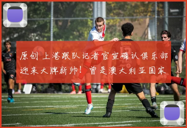 原创 上港跟队记者官宣确认俱乐部迎来大牌新帅！曾是澳大利亚国家队主教练，值得期待