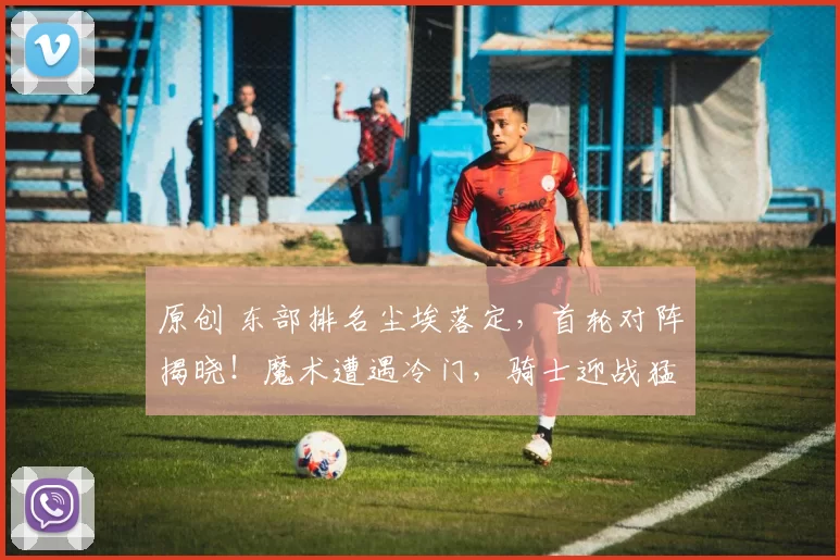 原创 东部排名尘埃落定，首轮对阵揭晓！魔术遭遇冷门，骑士迎战猛龙