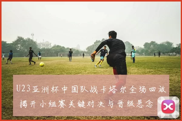 U23亚洲杯中国队战卡塔尔全场回放 揭开小组赛关键对决与晋级悬念