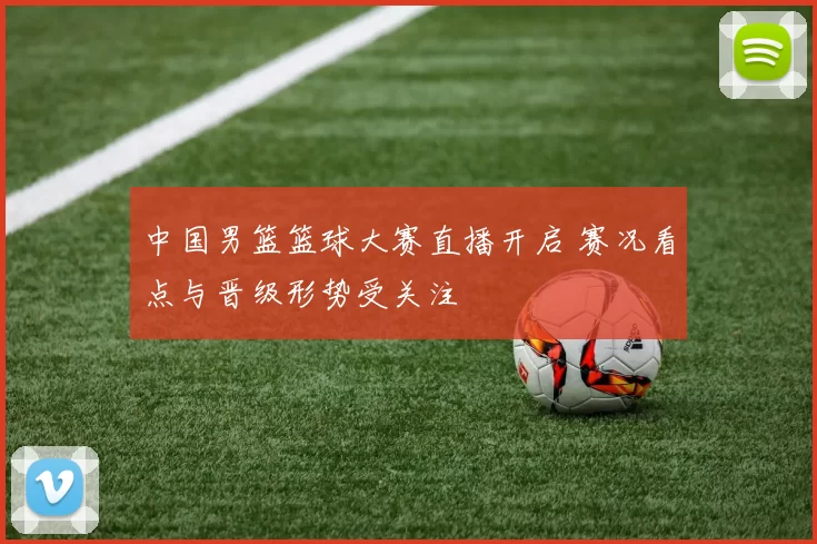 中国男篮篮球大赛直播开启 赛况看点与晋级形势受关注