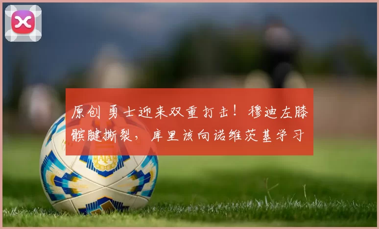 原创 勇士迎来双重打击！穆迪左膝髌腱撕裂，库里该向诺维茨基学习接受现实