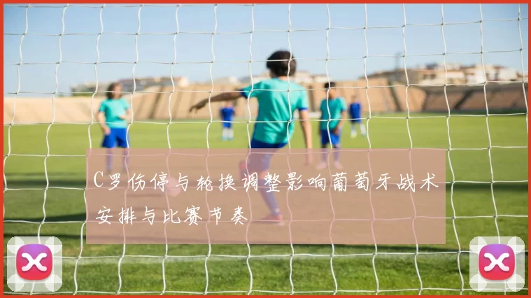 C罗伤停与轮换调整影响葡萄牙战术安排与比赛节奏