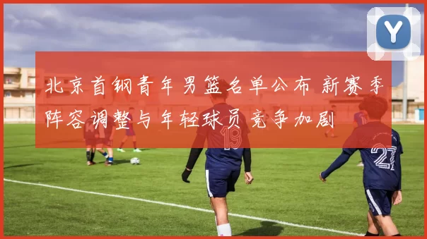 北京首钢青年男篮名单公布 新赛季阵容调整与年轻球员竞争加剧
