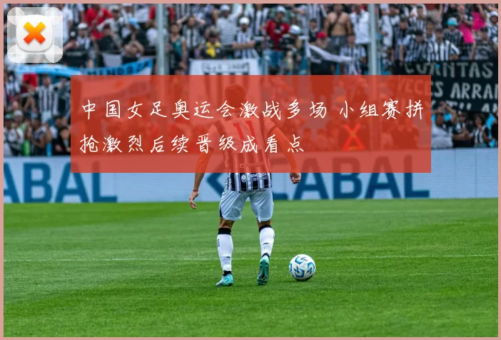 中国女足奥运会激战多场 小组赛拼抢激烈后续晋级成看点