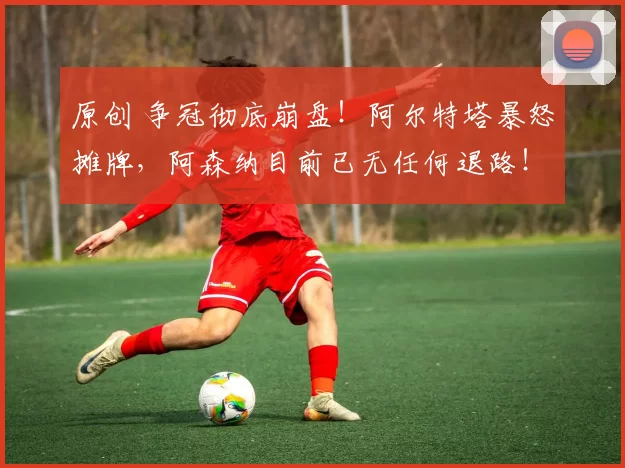 原创 争冠彻底崩盘！阿尔特塔暴怒摊牌，阿森纳目前已无任何退路！