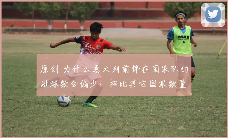 原创 为什么意大利前锋在国家队的进球数会偏少，相比其它国家数量有限？
