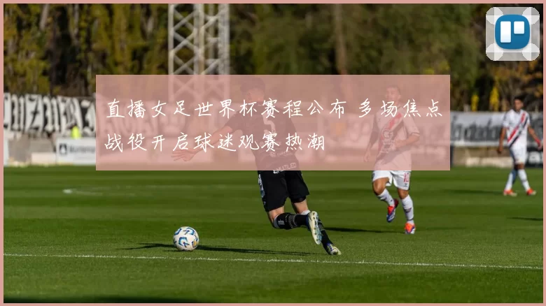 直播女足世界杯赛程公布 多场焦点战役开启球迷观赛热潮