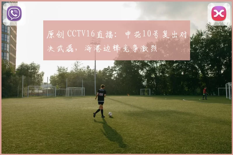 原创 CCTV16直播：申花10号复出对决武磊，海港边锋竞争激烈