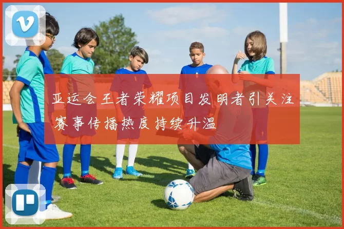 亚运会王者荣耀项目发明者引关注 赛事传播热度持续升温