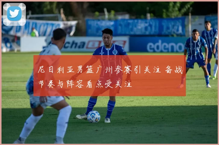 尼日利亚男篮广州参赛引关注 备战节奏与阵容看点受关注