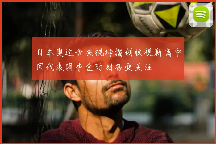 日本奥运会央视转播创收视新高中国代表团夺金时刻备受关注