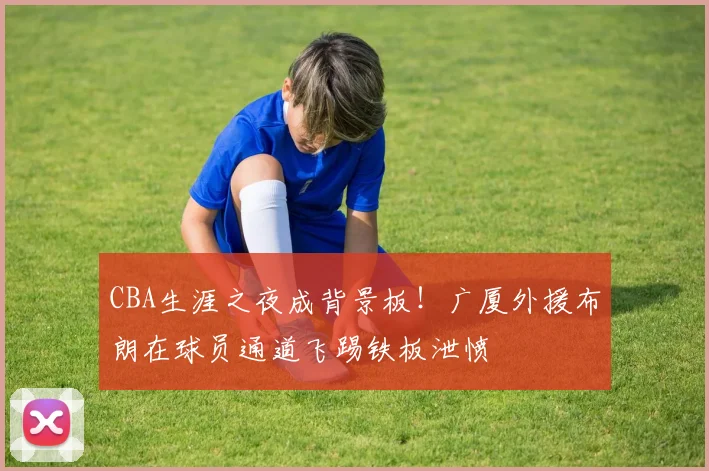 CBA生涯之夜成背景板！广厦外援布朗在球员通道飞踢铁板泄愤