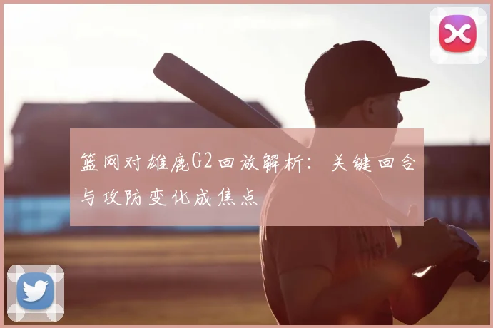 篮网对雄鹿G2回放解析：关键回合与攻防变化成焦点