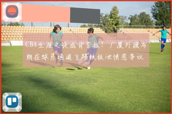 CBA生涯之夜成背景板!广厦外援布朗在球员通道飞踢铁板泄愤惹争议