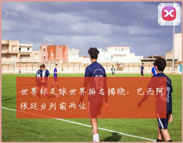 世界杯足球世界排名揭晓，巴西阿根廷分列前两位