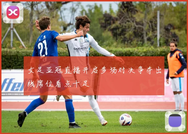 女足亚冠直播开启多场对决争夺出线席位看点十足
