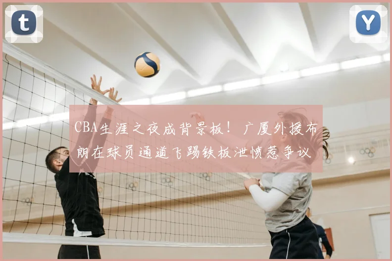 CBA生涯之夜成背景板！广厦外援布朗在球员通道飞踢铁板泄愤惹争议