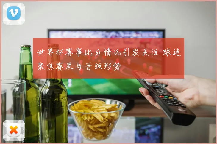 世界杯赛事比分情况引发关注 球迷聚焦赛果与晋级形势