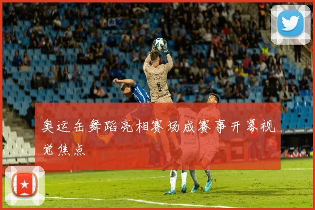奥运缶舞蹈亮相赛场成赛事开幕视觉焦点
