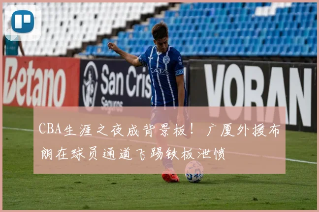 CBA生涯之夜成背景板！广厦外援布朗在球员通道飞踢铁板泄愤