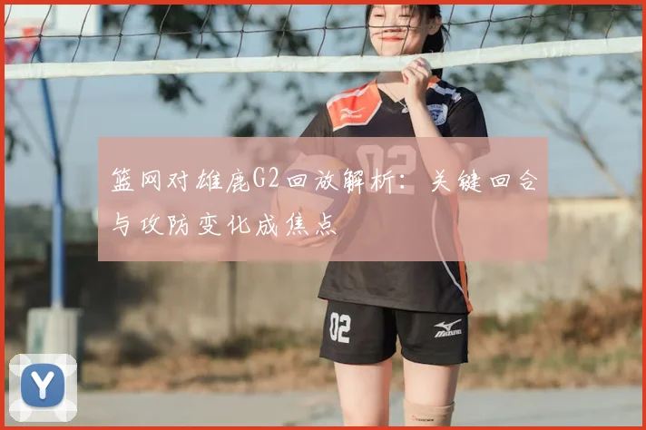 篮网对雄鹿G2回放解析：关键回合与攻防变化成焦点