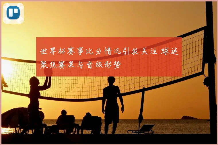 世界杯赛事比分情况引发关注 球迷聚焦赛果与晋级形势